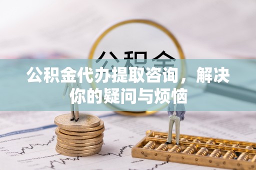 长岛公积金代办提取咨询，解决你的疑问与烦恼