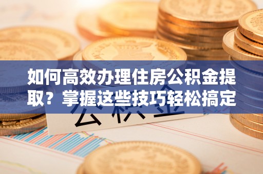 长岛如何高效办理住房公积金提取？掌握这些技巧轻松搞定