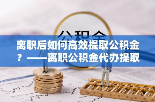 长岛离职后如何高效提取公积金？——离职公积金代办提取全流程解析