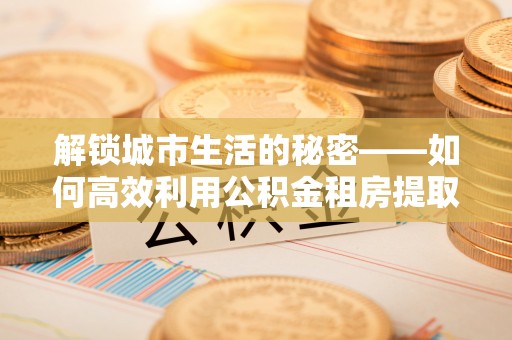 长岛解锁城市生活的秘密——如何高效利用公积金租房提取政策优化居住体验