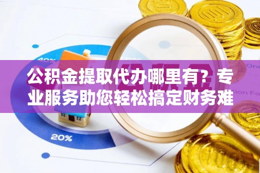 长岛公积金提取代办哪里有？专业服务助您轻松搞定财务难题
