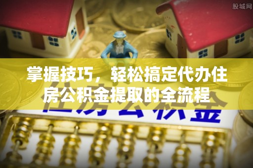 长岛掌握技巧，轻松搞定代办住房公积金提取的全流程