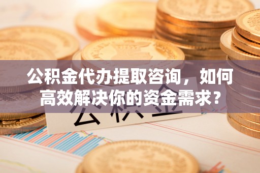 长岛公积金代办提取咨询，如何高效解决你的资金需求？