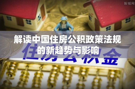 长岛解读中国住房公积政策法规的新趋势与影响
