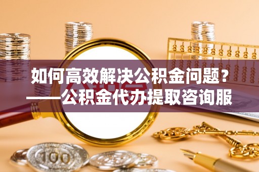 长岛如何高效解决公积金问题？——公积金代办提取咨询服务指南