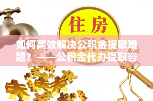长岛如何高效解决公积金提取难题？——公积金代办提取咨询服务全解析