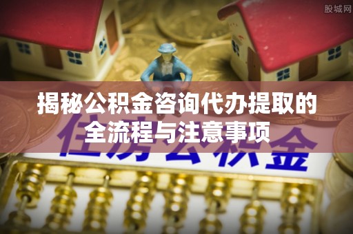 长岛揭秘公积金咨询代办提取的全流程与注意事项
