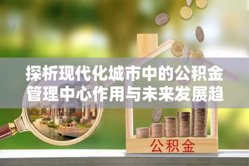 长岛探析现代化城市中的公积金管理中心作用与未来发展趋势