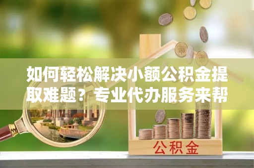 长岛如何轻松解决小额公积金提取难题？专业代办服务来帮忙