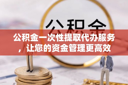 长岛公积金一次性提取代办服务，让您的资金管理更高效