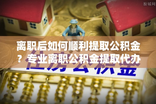 长岛离职后如何顺利提取公积金？专业离职公积金提取代办服务指南
