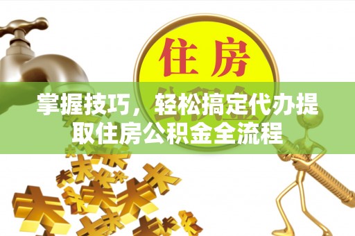 长岛掌握技巧，轻松搞定代办提取住房公积金全流程