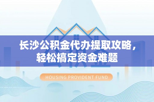 长岛长沙公积金代办提取攻略，轻松搞定资金难题