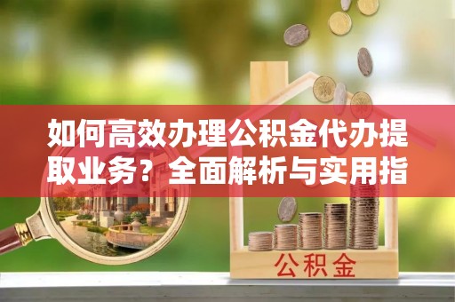 长岛如何高效办理公积金代办提取业务？全面解析与实用指南
