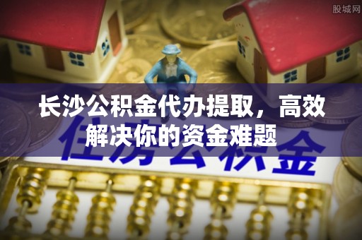 长岛长沙公积金代办提取，高效解决你的资金难题