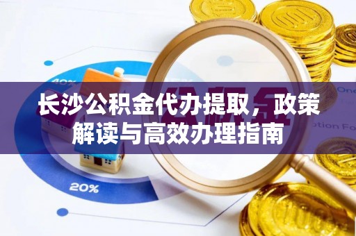 长岛长沙公积金代办提取，政策解读与高效办理指南