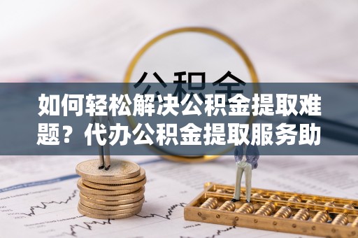 长岛如何轻松解决公积金提取难题？代办公积金提取服务助您一臂之力
