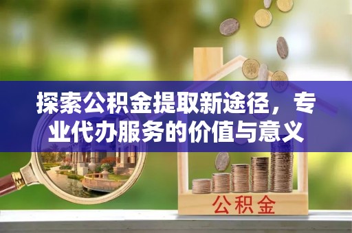 长岛探索公积金提取新途径，专业代办服务的价值与意义