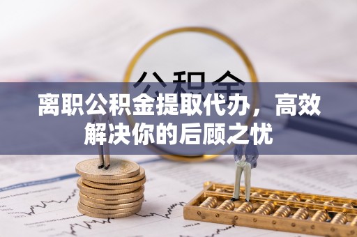 长岛离职公积金提取代办，高效解决你的后顾之忧