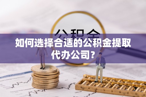 长岛如何选择合适的公积金提取代办公司？