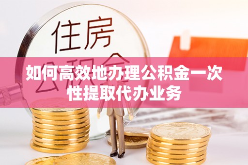 长岛如何高效地办理公积金一次性提取代办业务