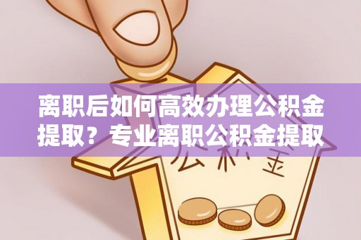 长岛离职后如何高效办理公积金提取？专业离职公积金提取代办服务指南