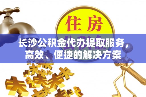 长岛长沙公积金代办提取服务，高效、便捷的解决方案