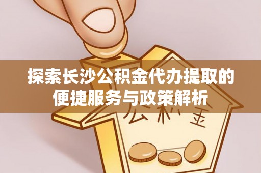 长岛探索长沙公积金代办提取的便捷服务与政策解析