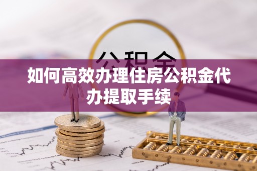 长岛如何高效办理住房公积金代办提取手续