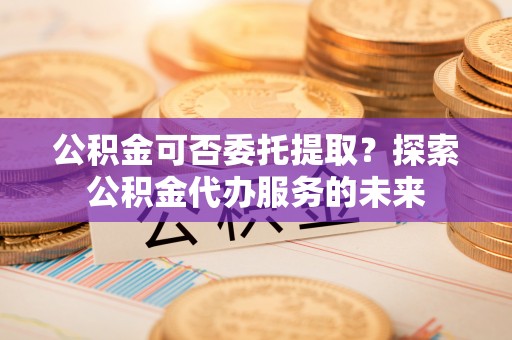 长岛公积金可否委托提取？探索公积金代办服务的未来