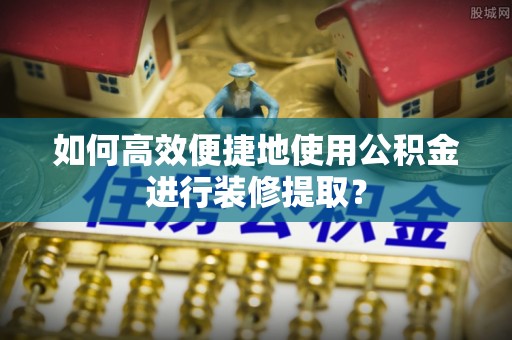 长岛如何高效便捷地使用公积金进行装修提取？