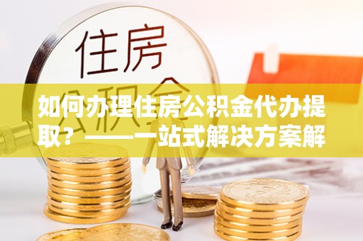长岛如何办理住房公积金代办提取？——一站式解决方案解析